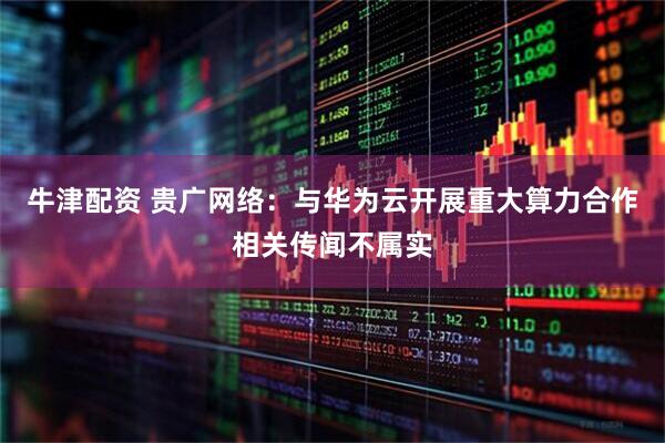牛津配资 贵广网络：与华为云开展重大算力合作相关传闻不属实