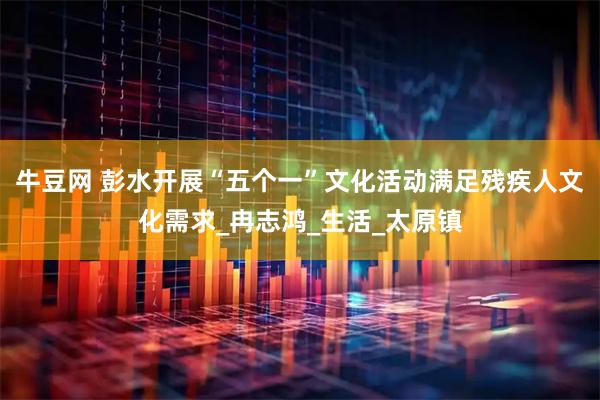 牛豆网 彭水开展“五个一”文化活动满足残疾人文化需求_冉志鸿_生活_太原镇