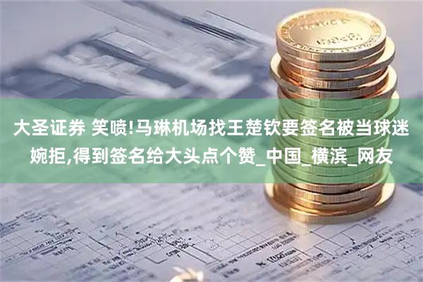 大圣证券 笑喷!马琳机场找王楚钦要签名被当球迷婉拒,得到签名给大头点个赞_中国_横滨_网友