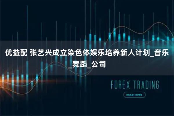 优益配 张艺兴成立染色体娱乐培养新人计划_音乐_舞蹈_公司