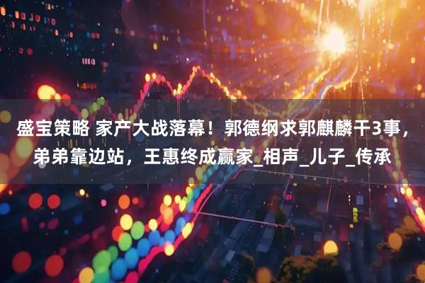 盛宝策略 家产大战落幕！郭德纲求郭麒麟干3事，弟弟靠边站，王惠终成赢家_相声_儿子_传承