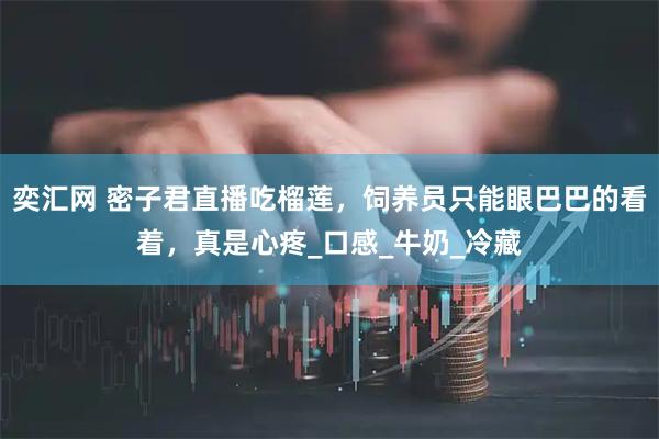 奕汇网 密子君直播吃榴莲，饲养员只能眼巴巴的看着，真是心疼_口感_牛奶_冷藏