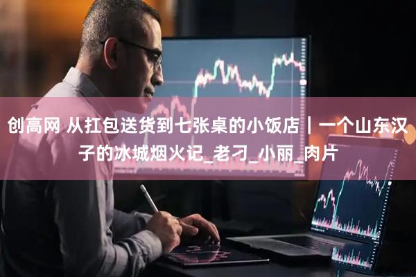创高网 从扛包送货到七张桌的小饭店｜一个山东汉子的冰城烟火记_老刁_小丽_肉片
