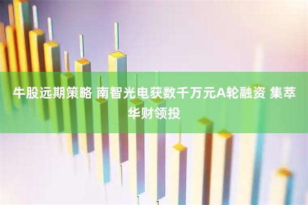 牛股远期策略 南智光电获数千万元A轮融资 集萃华财领投