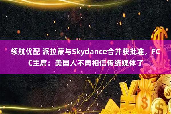 领航优配 派拉蒙与Skydance合并获批准，FCC主席：美国人不再相信传统媒体了