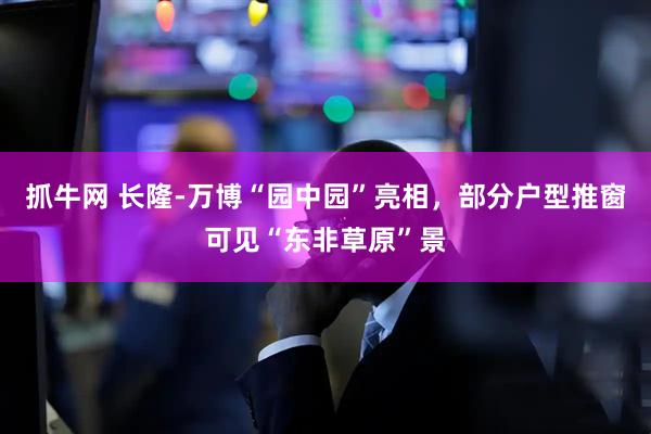 抓牛网 长隆-万博“园中园”亮相，部分户型推窗可见“东非草原”景