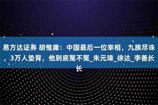 易方达证券 胡惟庸：中国最后一位宰相，九族尽诛，3万人垫背，他到底冤不冤_朱元璋_徐达_李善长