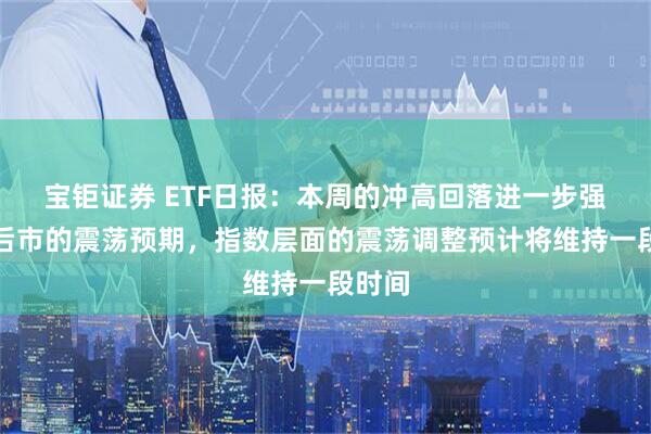 宝钜证券 ETF日报：本周的冲高回落进一步强化了后市的震荡预期，指数层面的震荡调整预计将维持一段时间