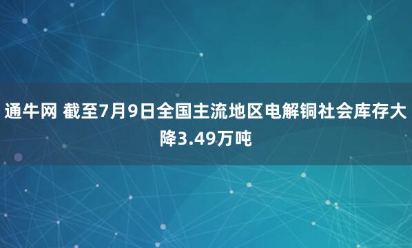 通牛网 截至7月9日全国主流地区电解铜社会库存大降3.49万吨