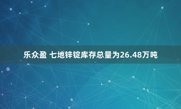 乐众盈 七地锌锭库存总量为26.48万吨