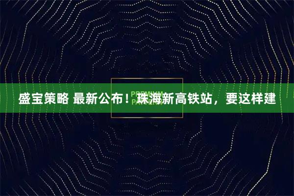 盛宝策略 最新公布！珠海新高铁站，要这样建