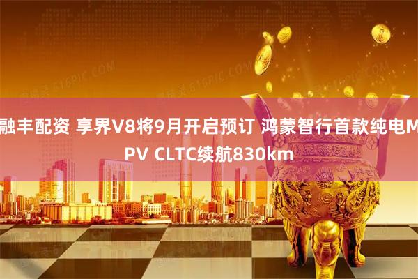 融丰配资 享界V8将9月开启预订 鸿蒙智行首款纯电MPV CLTC续航830km